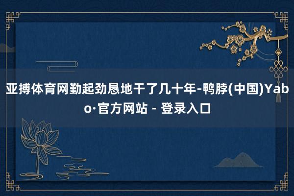 亚搏体育网勤起劲恳地干了几十年-鸭脖(中国)Yabo·官方网站 - 登录入口