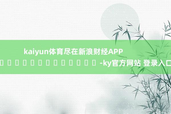 kaiyun体育尽在新浪财经APP            													-ky官方网站 登录入口