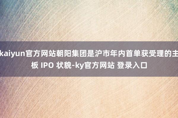 kaiyun官方网站朝阳集团是沪市年内首单获受理的主板 IPO 状貌-ky官方网站 登录入口