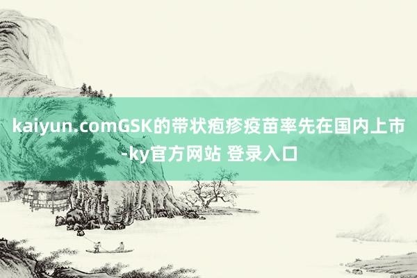 kaiyun.comGSK的带状疱疹疫苗率先在国内上市-ky官方网站 登录入口