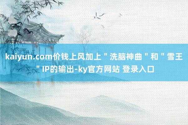 kaiyun.com价钱上风加上＂洗脑神曲＂和＂雪王＂IP的输出-ky官方网站 登录入口