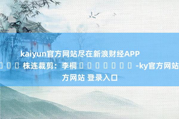 kaiyun官方网站尽在新浪财经APP            						株连裁剪：李桐 							-ky官方网站 登录入口