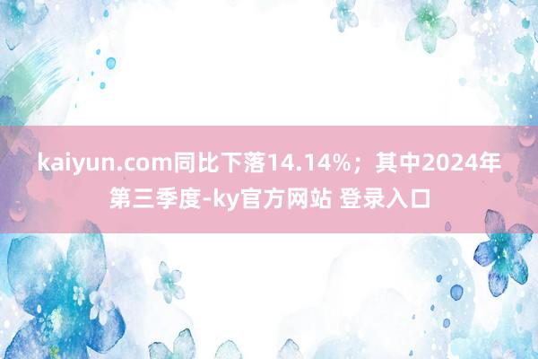 kaiyun.com同比下落14.14%；其中2024年第三季度-ky官方网站 登录入口