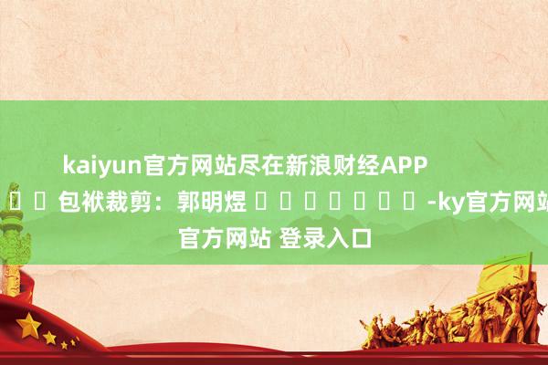 kaiyun官方网站尽在新浪财经APP            						包袱裁剪：郭明煜 							-ky官方网站 登录入口