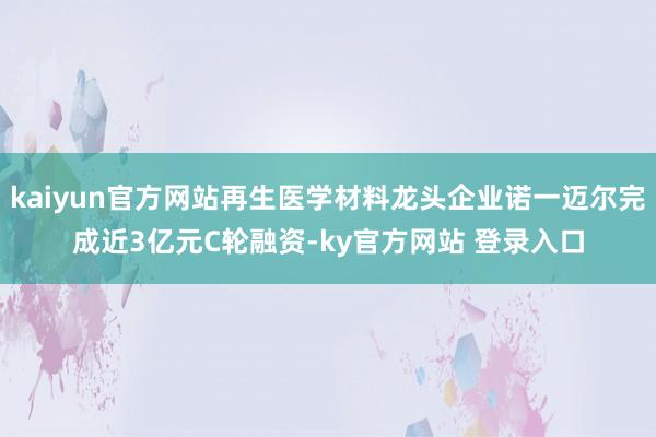 kaiyun官方网站再生医学材料龙头企业诺一迈尔完成近3亿元C轮融资-ky官方网站 登录入口