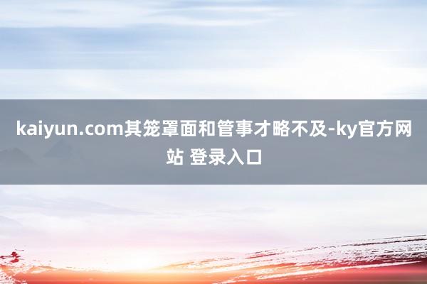 kaiyun.com其笼罩面和管事才略不及-ky官方网站 登录入口