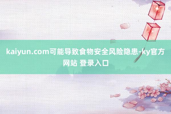 kaiyun.com可能导致食物安全风险隐患-ky官方网站 登录入口