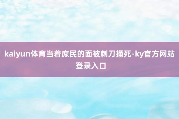 kaiyun体育当着庶民的面被刺刀捅死-ky官方网站 登录入口