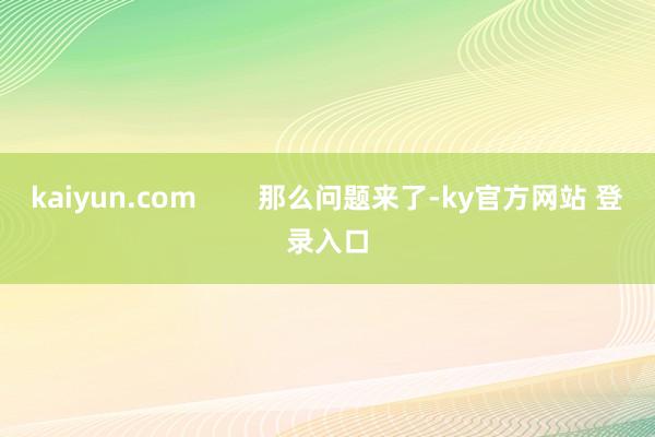 kaiyun.com        那么问题来了-ky官方网站 登录入口