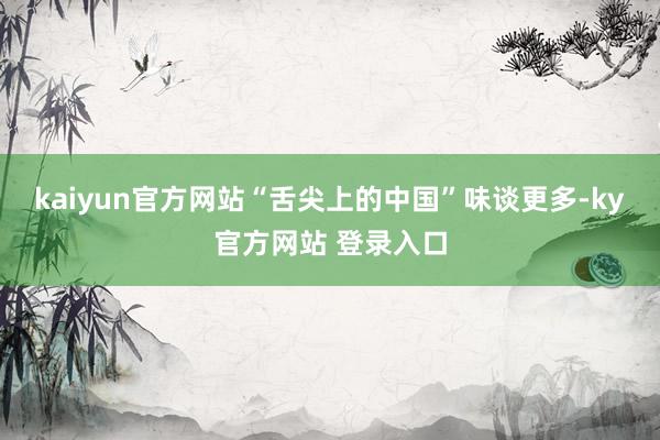 kaiyun官方网站“舌尖上的中国”味谈更多-ky官方网站 登录入口