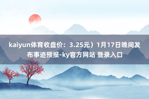 kaiyun体育收盘价：3.25元）1月17日晚间发布事迹预报-ky官方网站 登录入口