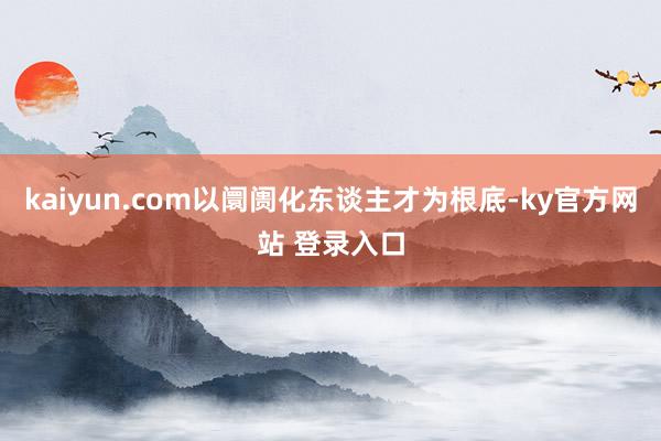 kaiyun.com以阛阓化东谈主才为根底-ky官方网站 登录入口