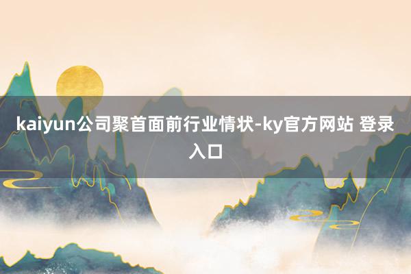 kaiyun　　公司聚首面前行业情状-ky官方网站 登录入口