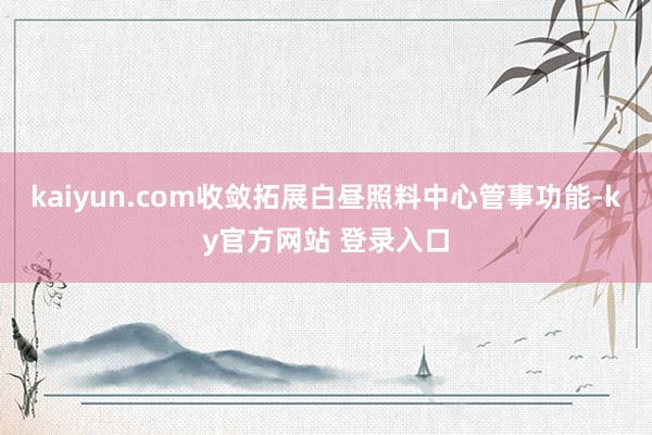 kaiyun.com收敛拓展白昼照料中心管事功能-ky官方网站 登录入口