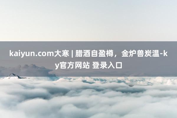 kaiyun.com大寒 | 腊酒自盈樽，金炉兽炭温-ky官方网站 登录入口