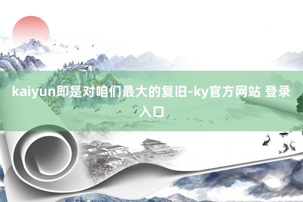 kaiyun即是对咱们最大的复旧-ky官方网站 登录入口