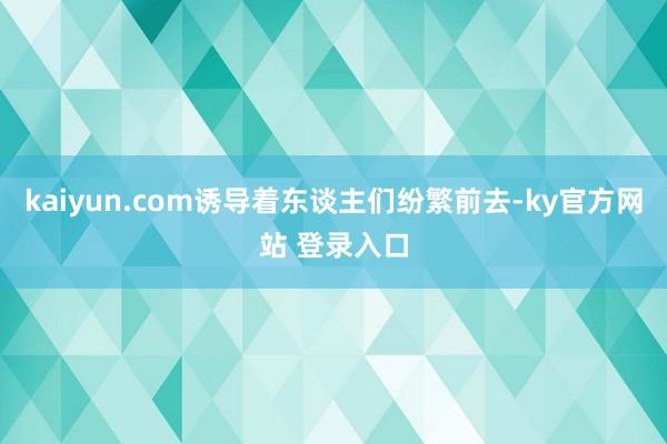 kaiyun.com诱导着东谈主们纷繁前去-ky官方网站 登录入口