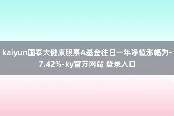 kaiyun国泰大健康股票A基金往日一年净值涨幅为-7.42%-ky官方网站 登录入口