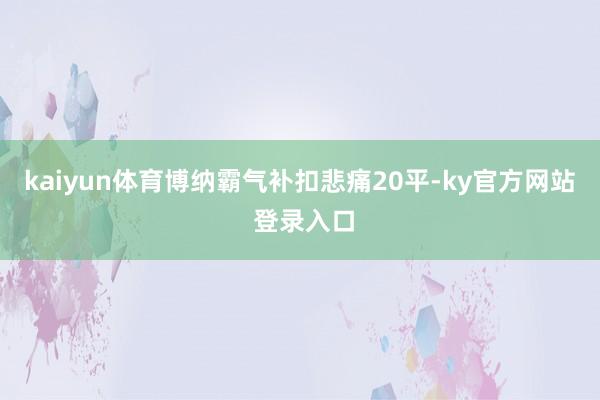 kaiyun体育博纳霸气补扣悲痛20平-ky官方网站 登录入口