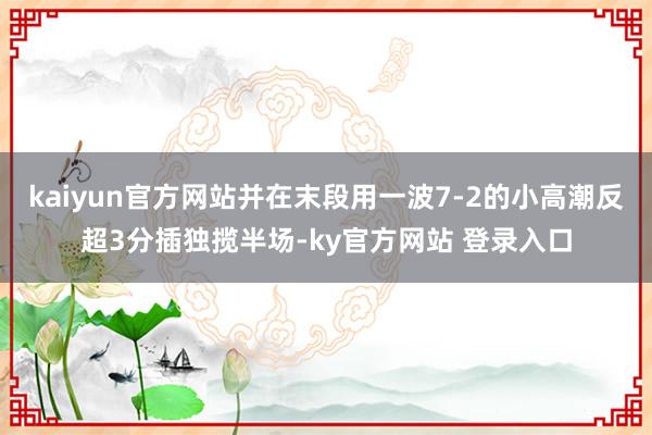 kaiyun官方网站并在末段用一波7-2的小高潮反超3分插独揽半场-ky官方网站 登录入口