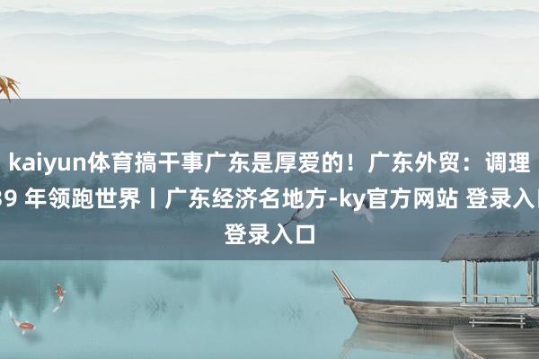 kaiyun体育搞干事广东是厚爱的！广东外贸：调理 39 年领跑世界丨广东经济名地方-ky官方网站 登录入口