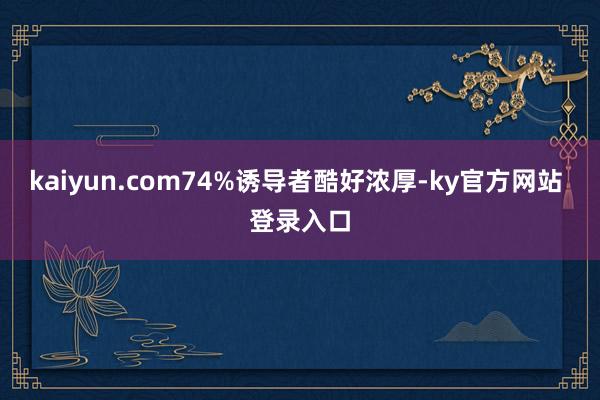 kaiyun.com74%诱导者酷好浓厚-ky官方网站 登录入口