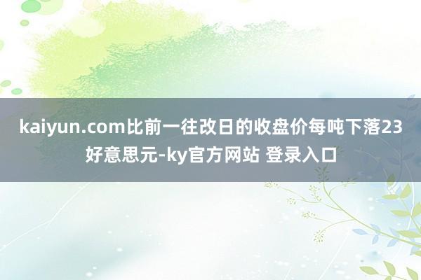 kaiyun.com比前一往改日的收盘价每吨下落23好意思元-ky官方网站 登录入口