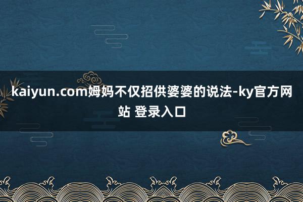 kaiyun.com姆妈不仅招供婆婆的说法-ky官方网站 登录入口