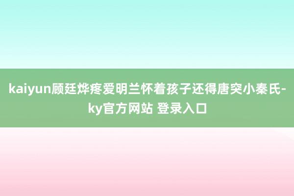 kaiyun顾廷烨疼爱明兰怀着孩子还得唐突小秦氏-ky官方网站 登录入口