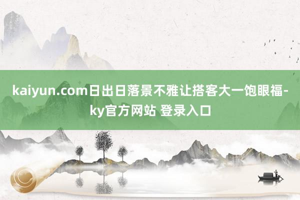 kaiyun.com日出日落景不雅让搭客大一饱眼福-ky官方网站 登录入口