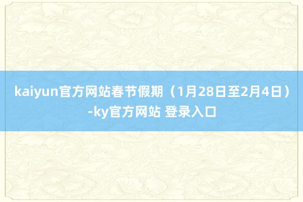 kaiyun官方网站春节假期（1月28日至2月4日）-ky官方网站 登录入口