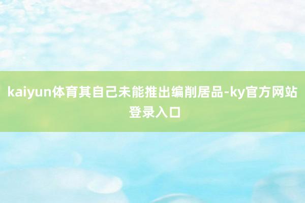 kaiyun体育其自己未能推出编削居品-ky官方网站 登录入口