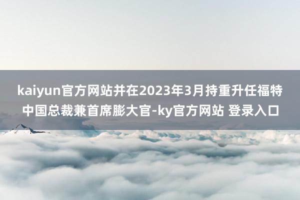 kaiyun官方网站并在2023年3月持重升任福特中国总裁兼首席膨大官-ky官方网站 登录入口