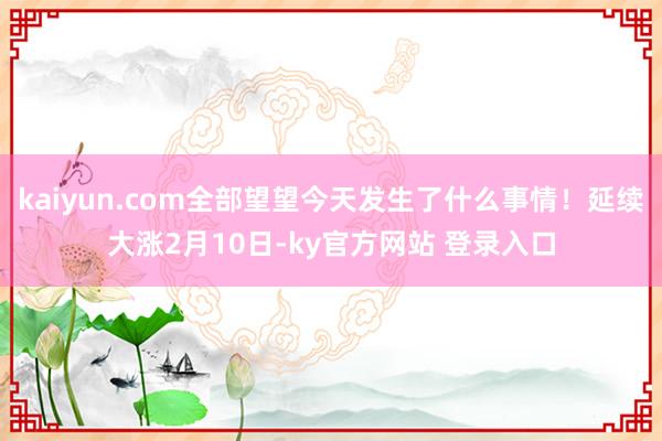 kaiyun.com全部望望今天发生了什么事情！延续大涨2月10日-ky官方网站 登录入口