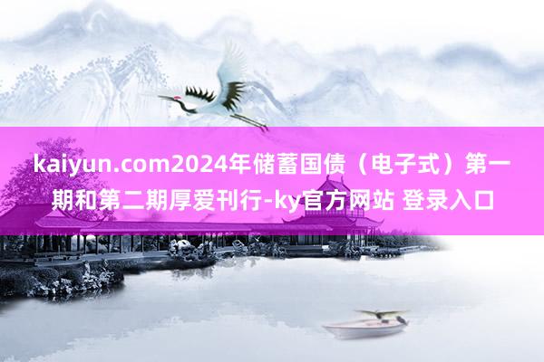 kaiyun.com2024年储蓄国债（电子式）第一期和第二期厚爱刊行-ky官方网站 登录入口